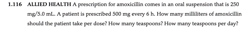 1.116 ALLIED HEALTH A prescription for amoxicillin comes in an oral suspension that is 250 mg/5.0 mL. A patient is prescribed 500 mg every 6 h. How many milliliters of amoxicillin should the patient take per dose? How many teaspoons? How many teaspoons per day?