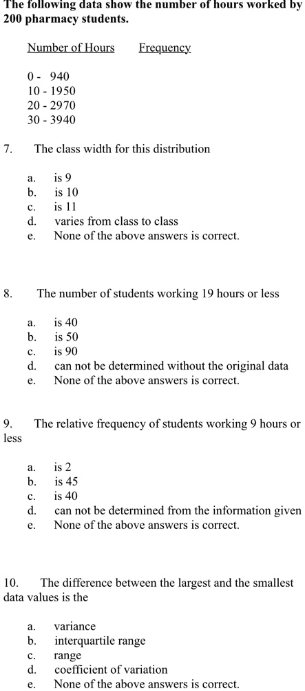 The following data show the number of hours worked by
200 pharmacy students.
Number of Hours
Frequency
0 - 940
10 - 1950
20 - 2970
30 - 3940
7.
The class width for this distribution
a.
is 9
b.
is 10
c.
is 11
d.
varies from class to class
e. None of the above answers is correct.
8.
The number of students working 19 hours or less
a.
is 40
b.
is 50
c.
is 90
d.
can not be determined without the original data
e. None of the above answers is correct.
9.
The relative frequency of students working 9 hours or
less
a. is 2
b.
is 45
c.
is 40
d.
can not be determined from the information given
e. None of the above answers is correct.
10.
The difference between the largest and the smallest
data values is the
a.
variance
b.
interquartile range
c.
range
d.
coefficient of variation
e.
None of the above answers is correct.