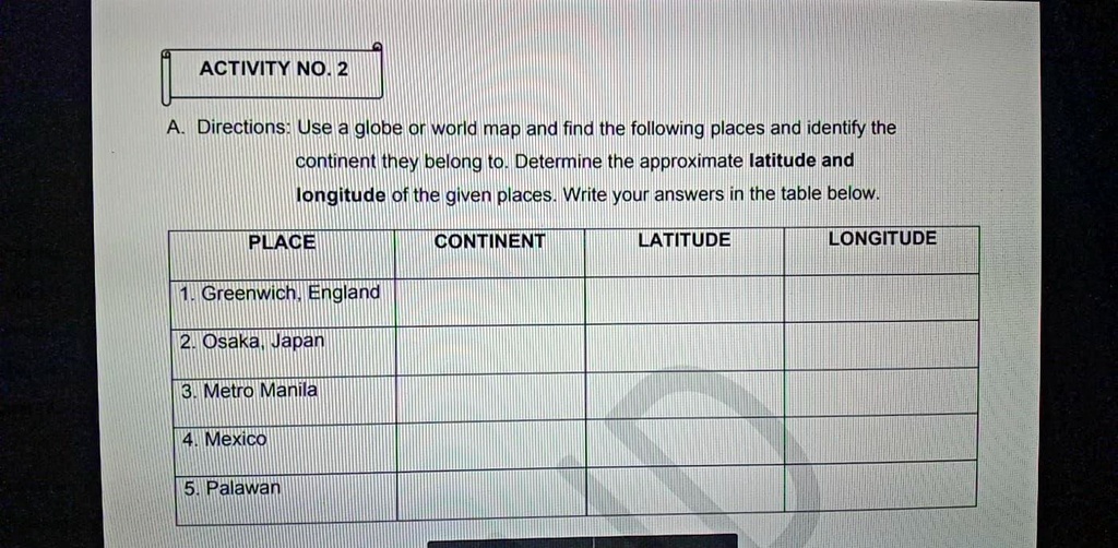 A. Directions: Use a globe or world map and find the following places and identify the continent they belong to. Determine the approximate latitude and longitude of the given places. Write your answers in the table below.

PLACE | CONTINENT | LATITUDE | LONGITUDE
1. Greenwich, England
2. Osaka, Japan
3. Metro Manila
4. Mexico
5. Palawan