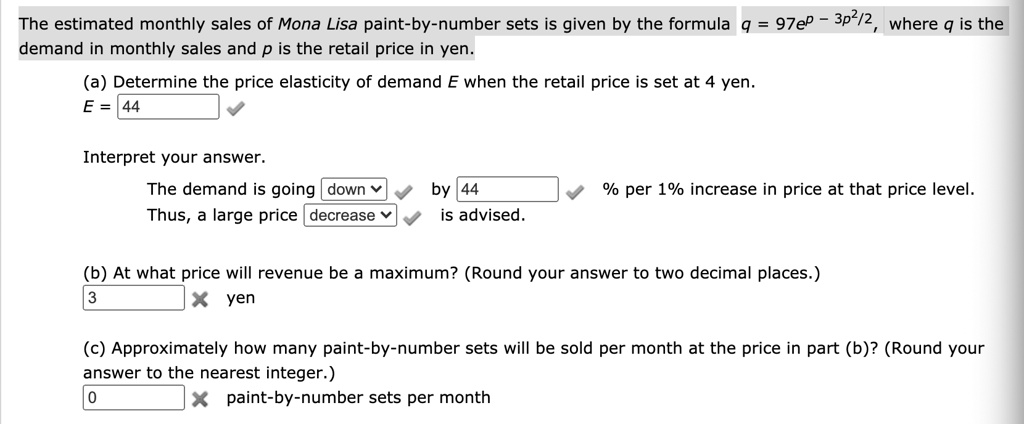 The estimated monthly sales of Mona Lisa paint-by-number sets is given by the formula q = 97e^p - 3p^2/2, where q is the demand in monthly sales and p is the retail price in yen.
(a) Determine the price elasticity of demand E when the retail price is set at 4 yen.
E = 44
Interpret your answer.
The demand is going down by 44 % per 1% increase in price at that price level.
Thus, a large price decrease is advised.
(b) At what price will revenue be a maximum? (Round your answer to two decimal places.)
3  yen
(c) Approximately how many paint-by-number sets will be sold per month at the price in part (b)? (Round your answer to the nearest integer.)
0  paint-by-number sets per month