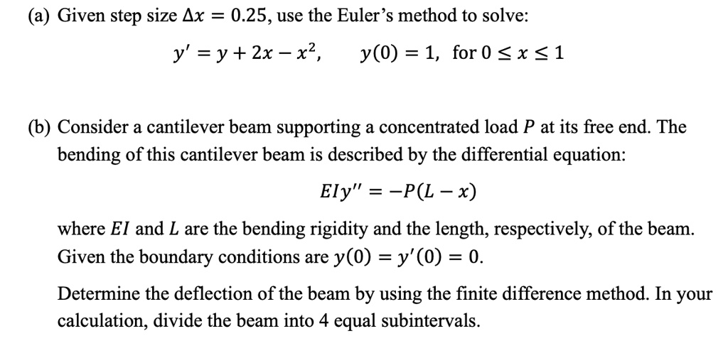 (a) Given step size ?x = 0.25, use the Euler’s method to solve:
y' = y + 2x - x², y(0) = 1, for 0 ? x ? 1
(b) Consider a cantilever beam supporting a concentrated load P at its free end. The bending of this cantilever beam is described by the differential equation:
EIy” = -P(L - x)
where EI and L are the bending rigidity and the length, respectively, of the beam. Given the boundary conditions are y(0) = y'(0) = 0.
Determine the deflection of the beam by using the finite difference method. In your calculation, divide the beam into 4 equal subintervals.