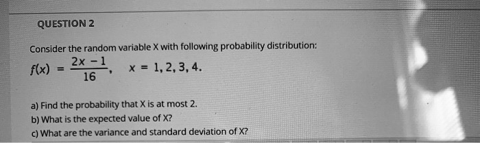 Consider the random variable X with following probability distribution:
f(x) = (2x - 1) / 16, x = 1, 2, 3, 4.
a) Find the probability that X is at most 2.
b) What is the expected value of X?
c) What are the variance and standard deviation of X?
