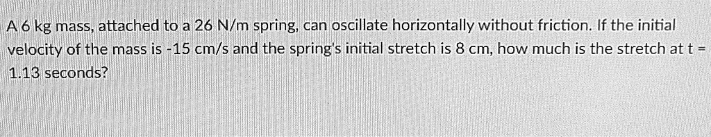A 6 kg mass, attached to a 26 N/m spring, can oscillate horizontally without friction. If the initial velocity of the mass is -15 cm/s and the spring's initial stretch is 8 cm, how much is the stretch at t = 1.13 seconds?