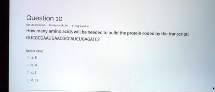 Question 10
How many amino acids will be needed to build the protein coded by the transcript: GUCGCGAAUGAACGCCAUCUGAGATC?
Select one:
a. 5
b. 4
c. 3
d. 12