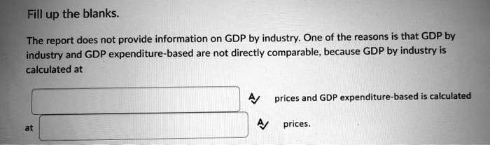 Fill up the blanks.
The report does not provide information on GDP by industry. One of the reasons is that GDP by industry and GDP expenditure-based are not directly comparable, because GDP by industry is calculated at
prices and GDP expenditure-based is calculated
at
prices.