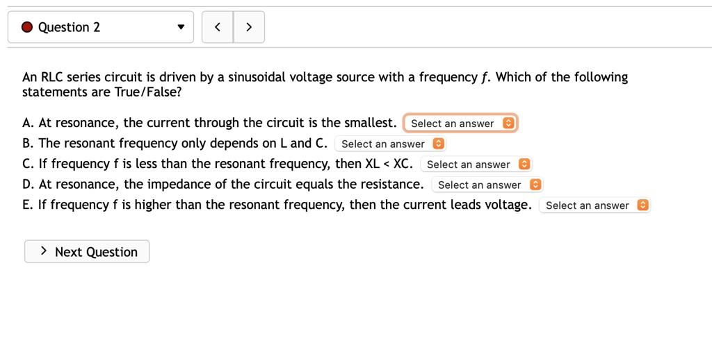 An RLC series circuit is driven by a sinusoidal voltage source with a frequency f. Which of the following statements are True/False?
A. At resonance, the current through the circuit is the smallest.
B. The resonant frequency only depends on L and C.
C. If frequency f is less than the resonant frequency, then XL < XC.
D. At resonance, the impedance of the circuit equals the resistance.
E. If frequency f is higher than the resonant frequency, then the current leads voltage.