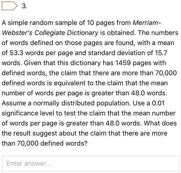 3.
A simple random sample of 10 pages from Merriam-
Webster's Collegiate Dictionary is obtained. The numbers
of words defined on those pages are found, with a mean
of 53.3 words per page and standard deviation of 15.7
words. Given that this dictionary has 1459 pages with
defined words, the claim that there are more than 70,000
defined words is equivalent to the claim that the mean
number of words per page is greater than 48.0 words.
Assume a normally distributed population. Use a 0.01
significance level to test the claim that the mean number
of words per page is greater than 48.0 words. What does
the result suggest about the claim that there are more
than 70,000 defined words?