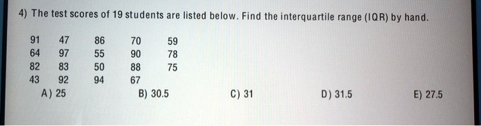 The test scores of 19 students are listed below. Find the interquartile range (IQR) by hand.

91 47 86 70 59
64 97 55 90 78
82 83 50 88 75
43 92 94 67
A) 25 B) 30.5 C) 31 D) 31.5 E) 27.5