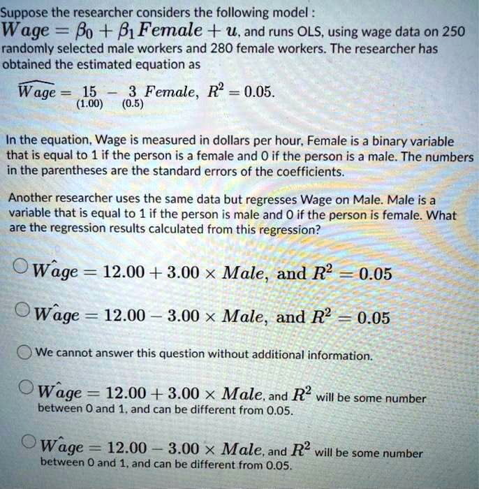 Suppose the researcher considers the following model:
Wage = ?0 + ?1 Female + u, and runs OLS, using wage data on 250 randomly selected male workers and 280 female workers. The researcher has obtained the estimated equation as
Wage? = 15 ? 3 Female, R² = 0.05.
(1.00)   (0.5)

In the equation, Wage is measured in dollars per hour, Female is a binary variable that is equal to 1 if the person is a female and 0 if the person is a male. The numbers in the parentheses are the standard errors of the coefficients.

Another researcher uses the same data but regresses Wage on Male. Male is a variable that is equal to 1 if the person is male and 0 if the person is female. What are the regression results calculated from this regression?

A. Wage = 12.00 + 3.00 × Male, and R² = 0.05
B. Wage = 12.00 ? 3.00 × Male, and R² = 0.05
C. We cannot answer this question without additional information.
D. Wage = 12.00 + 3.00 × Male, and R² will be some number between 0 and 1, and can be different from 0.05.
E. Wage = 12.00 ? 3.00 × Male, and R² will be some number between 0 and 1, and can be different from 0.05.