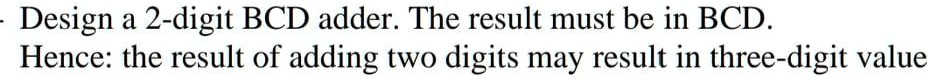 - Design a 2-digit BCD adder. The result must be in BCD.
Hence: the result of adding two digits may result in three-digit value