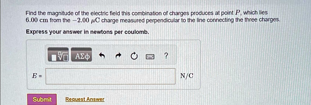 Find the magnitude of the electric field this combination of charges produces at point P, which lies
6.00 cm from the -2.00 µC charge measured perpendicular to the line connecting the three charges.
Express your answer in newtons per coulomb.
E = 
N/C