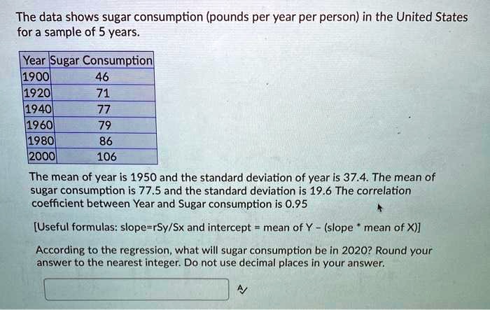 The data shows sugar consumption (pounds per year per person) in the United States
for a sample of 5 years.
Year Sugar Consumption
1900 46
1920 71
1940 77
1960 79
1980 86
2000 106
The mean of year is 1950 and the standard deviation of year is 37.4. The mean of
sugar consumption is 77.5 and the standard deviation is 19.6 The correlation
coefficient between Year and Sugar consumption is 0.95
[Useful formulas: slope=rSy/Sx and intercept = mean of Y - (slope * mean of X)]
According to the regression, what will sugar consumption be in 2020? Round your
answer to the nearest integer. Do not use decimal places in your answer.