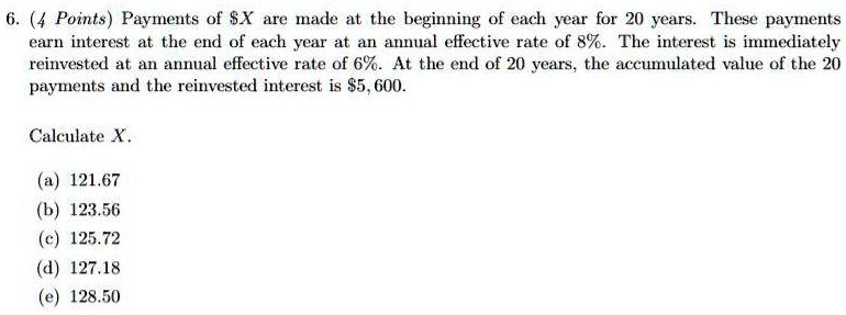 6. (4 Points) Payments of X are made at the beginning of each year for 20 years. These payments earn interest at the end of each year at an annual effective rate of 8%. The interest is immediately reinvested at an annual effective rate of 6%. At the end of 20 years, the accumulated value of the 20 payments and the reinvested interest is $5,600.
Calculate X.
(a) 121.67
(b) 123.56
(c) 125.72
(d) 127.18
(e) 128.50