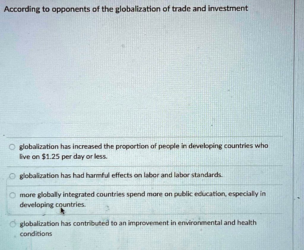 According to opponents of the globalization of trade and investment
globalization has increased the proportion of people in developing countries who
live on 1.25 per day or less.
globalization has had harmful effects on labor and labor standards.
more globally integrated countries spend more on public education, especially in
developing countries.
globalization has contributed to an improvement in environmental and health
conditions