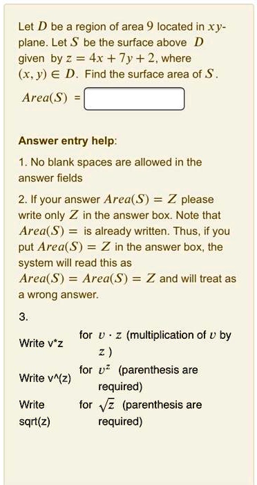 Let D be a region of area 9 located in xy-plane. Let S be the surface above D given by z = 4x + 7y + 2, where (x, y) ? D. Find the surface area of S.
Area(S) =
Answer entry help:
1. No blank spaces are allowed in the answer fields
2. If your answer Area(S) = Z please write only Z in the answer box. Note that Area(S) = is already written. Thus, if you put Area(S) = Z in the answer box, the system will read this as Area(S) = Area(S) = Z and will treat as a wrong answer.
3.
Write v*z for v · z (multiplication of v by z )
Write v^(z) for v^z (parenthesis are required)
Write sqrt(z) for ? z (parenthesis are required)