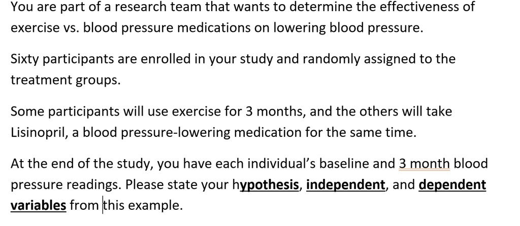 You are part of a research team that wants to determine the effectiveness of exercise vs. blood pressure medications on lowering blood pressure.

Sixty participants are enrolled in your study and randomly assigned to the treatment groups.

Some participants will use exercise for 3 months, and the others will take Lisinopril, a blood pressure-lowering medication for the same time.

At the end of the study, you have each individual's baseline and 3 month blood pressure readings. Please state your hypothesis, independent, and dependent variables from this example.