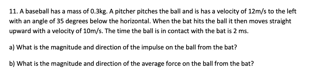 11. A baseball has a mass of 0.3kg. A pitcher pitches the ball and is has a velocity of 12m/s to the left
with an angle of 35 degrees below the horizontal. When the bat hits the ball it then moves straight
upward with a velocity of 10m/s. The time the ball is in contact with the bat is 2 ms.
a) What is the magnitude and direction of the impulse on the ball from the bat?
b) What is the magnitude and direction of the average force on the ball from the bat?