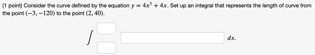Consider the curve defined by the equation y = 4x^3 + 4x. Set up an integral that represents the length of curve from the point (-3, -120) to the point (2, 40).

? dx.