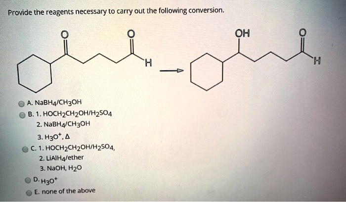 Provide the reagents necessary to carry out the following conversion.
A. NaBH4/CH3OH
B. 1. HOCH2CH2OH/H2SO4
2. NaBH4/CH3OH
3. H3O+, ?
C. 1. HOCH2CH2OH/H2SO4
2. LiAlH4/ether
3. NaOH, H2O
D. H3O+
E. none of the above