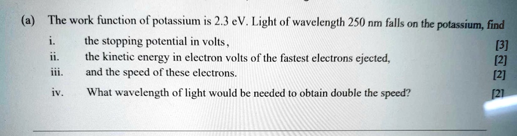 (a) The work function of potassium is 2.3 eV. Light of wavelength 250 nm falls on the potassium, find
i. the stopping potential in volts ,
ii. the kinetic energy in electron volts of the fastest electrons ejected,
iii. and the speed of these electrons.
iv. What wavelength of light would be needed to obtain double the speed?
