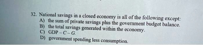 National savings in a closed economy is all of the following except:
A) the sum of private savings plus the government budget balance.
B) the total savings generated within the economy.
C) GDP - C - G.
D) government spending less consumption.
