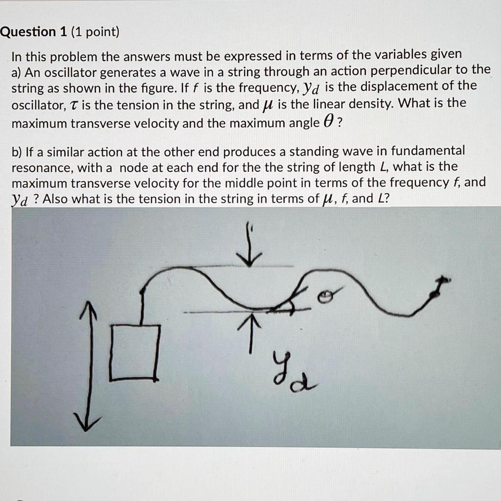 In this problem the answers must be expressed in terms of the variables given
a) An oscillator generates a wave in a string through an action perpendicular to the string as shown in the figure. If f is the frequency, yd is the displacement of the oscillator, ? is the tension in the string, and ? is the linear density. What is the maximum transverse velocity and the maximum angle ??
b) If a similar action at the other end produces a standing wave in fundamental resonance, with a node at each end for the the string of length L, what is the maximum transverse velocity for the middle point in terms of the frequency f, and yd? Also what is the tension in the string in terms of ?, f, and L?