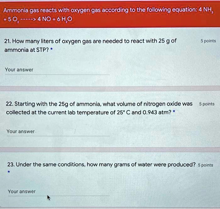 Ammonia gas reacts with oxygen gas according to the following equation: 4 NH3 + 5 O2 —–> 4 NO + 6 H2O

21. How many liters of oxygen gas are needed to react with 25 g of ammonia at STP?

22. Starting with the 25g of ammonia, what volume of nitrogen oxide was collected at the current lab temperature of 25° C and 0.943 atm?

23. Under the same conditions, how many grams of water were produced?