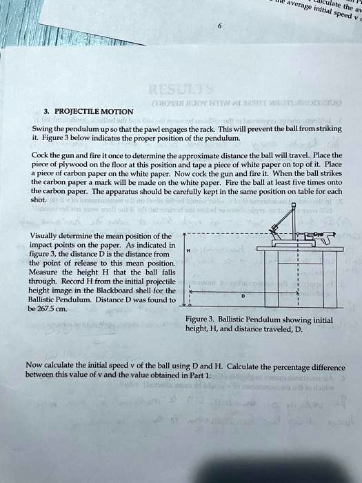 3. PROJECTILE MOTION
Swing the pendulum up so that the pawl engages the rack. This will prevent the ball from striking
it. Figure 3 below indicates the proper position of the pendulum.
Cock the gun and fire it once to determine the approximate distance the ball will travel. Place the
piece of plywood on the floor at this position and tape a piece of white paper on top of it. Place
a piece of carbon paper on the white paper. Now cock the gun and fire it. When the ball strikes
the carbon paper a mark will be made on the white paper. Fire the ball at least five times onto
the carbon paper. The apparatus should be carefully kept in the same position on table for each
shot.
Visually determine the mean position of the
impact points on the paper. As indicated in
figure 3, the distance D is the distance from
the point of release to this mean position.
Measure the height H that the ball falls
through. Record H from the initial projectile
height image in the Blackboard shell for the
Ballistic Pendulum. Distance D was found to
be 267.5 cm.
Figure 3. Ballistic Pendulum showing initial
height, H, and distance traveled, D.
Now calculate the initial speed v of the ball using D and H. Calculate the percentage difference
between this value of v and the value obtained in Part 1.