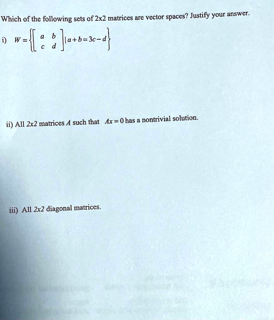 Which of the following sets of 2x2 matrices are vector spaces? Justify your answer.

i) W = [a b; c d] | a + b = 3c - d

ii) All 2x2 matrices A such that Ax = 0 has a nontrivial solution.

iii) All 2x2 diagonal matrices.