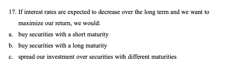 17. If interest rates are expected to decrease over the long term and we want to maximize our return, we would:
a. buy securities with a short maturity
b. buy securities with a long maturity
c. spread our investment over securities with different maturities
