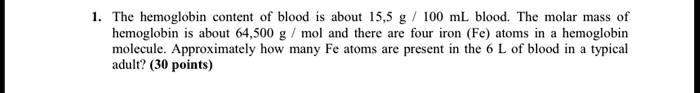 1. The hemoglobin content of blood is about 15,5 g / 100 mL blood. The molar mass of hemoglobin is about 64,500 g / mol and there are four iron (Fe) atoms in a hemoglobin molecule. Approximately how many Fe atoms are present in the 6 L of blood in a typical adult? (30 points)