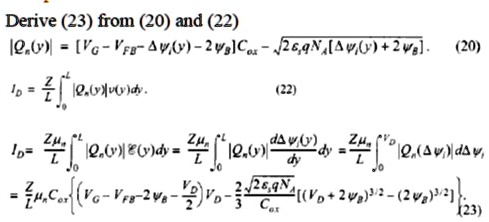 Derive (23) from (20) and (22)
|Qn(y)| = [VG - VFB - Δψ(y) - 2]Cox - √(2 q NA) [Δψ(y) + 2]. (20)
ID = (Z)/(L)∫0^L |Qn(y)|ψ(y)dy. (22)
ID = (Z)/(L)∫0^L |Qn(y)|ℰ(y)dy = (Z)/(L)∫0^L |Qn(Δψ)|(dΔψ(y))/(dy)dy = (Z)/(L)∫0^VD |Qn(Δψ)|dΔψ,
= (Z)/(L)Cox{(VG - VFB - 2 - (VD)/(2))VD - (2)/(3)(√(2 q NA))/(Cox)[(VD + 2)^3/2 - (2)^3/2}. (23)