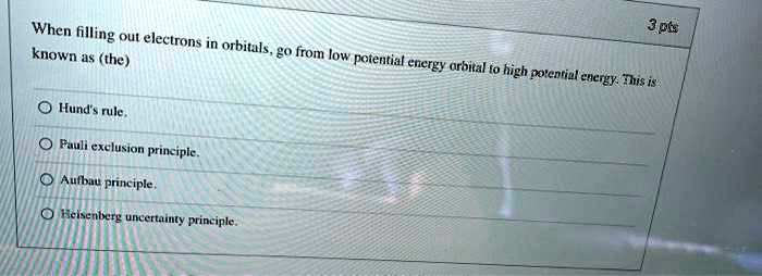 3 pts
When filling out electrons in orbitals, go from low potential energy orbital to high potential energy. This is
known as (the)
Hund's rule.
Pauli exclusion principle.
Aufbau principle.
Heisenberg uncertainty principle.