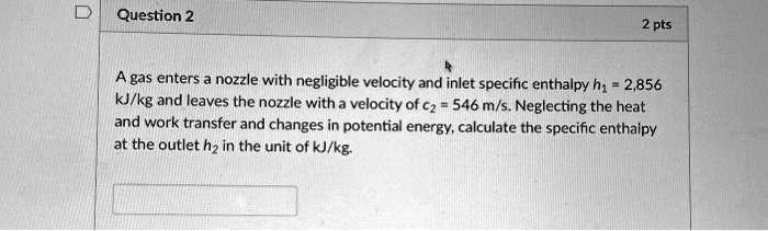Question 2
2 pts
A gas enters a nozzle with negligible velocity and inlet specific enthalpy h1 = 2,856 kJ/kg and leaves the nozzle with a velocity of c2 = 546 m/s. Neglecting the heat and work transfer and changes in potential energy, calculate the specific enthalpy at the outlet h2 in the unit of kJ/kg.