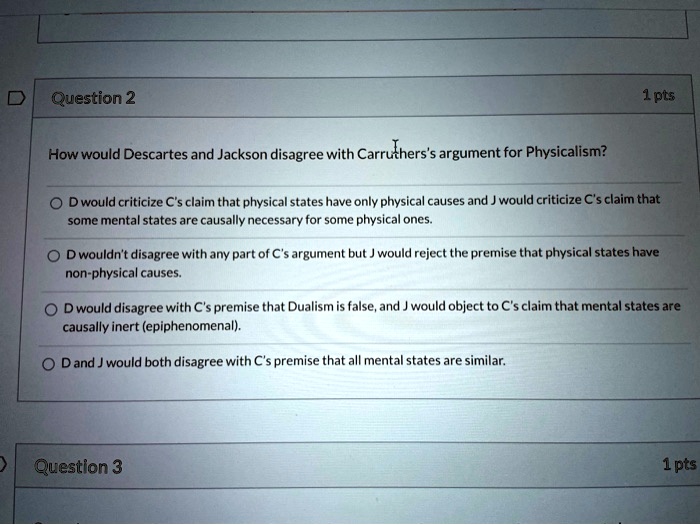 How would Descartes and Jackson disagree with Carruthers's argument for Physicalism?

D would criticize C's claim that physical states have only physical causes and J would criticize C's claim that some mental states are causally necessary for some physical ones.

D wouldn't disagree with any part of C's argument but J would reject the premise that physical states have non-physical causes.

D would disagree with C's premise that Dualism is false, and J would object to C's claim that mental states are causally inert (epiphenomenal).

D and J would both disagree with C's premise that all mental states are similar.