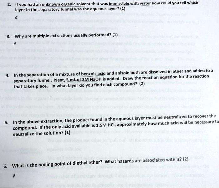 2. If you had an unknown organic solvent that was immiscible with water how could you tell which
layer in the separatory funnel was the aqueous layer? (1)
3. Why are multiple extractions usually performed? (1)
4. In the separation of a mixture of benzoic acid and anisole both are dissolved in ether and added to a
separatory funnel. Next, 5 mL of 3M NaOH is added. Draw the reaction equation for the reaction
that takes place. In what layer do you find each compound? (2)
5. In the above extraction, the product found in the aqueous layer must be neutralized to recover the
compound. If the only acid available is 1.5M HCl, approximately how much acid will be necessary to
neutralize the solution? (1)
6. What is the boiling point of diethyl ether? What hazards are associated with it? (2)