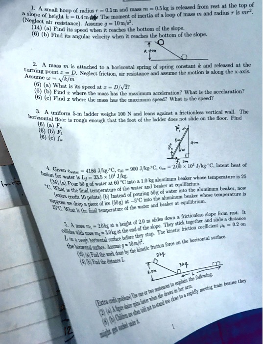 1. A small hoop of radius r = 0.1 m and mass m = 0.5 kg is released from rest at the top of a slope of height h = 0.4 m. The moment of inertia of a loop of mass m and radius r is mr^2. (Neglect air resistance). Assume g = 10 m/s^2.
(14) (a) Find its speed when it reaches the bottom of the slope.
(6) (b) Find its angular velocity when it reaches the bottom of the slope.

2. A mass m is attached to a horizontal spring of spring constant k and released at the turning point x = D. Neglect friction, air resistance and assume the motion is along the x-axis. Assume ? = ?(k/m)
(6) (a) What is its speed at x = D/?2?
(6) (b) Find x where the mass has the maximum acceleration? What is the acceleration?
(6) (c) Find x where the mass has the maximum speed? What is the speed?

3. A uniform 5-m ladder weighs 100 N and leans against a frictionless vertical wall. The horizontal floor is rough enough that the foot of the ladder does not slide on the floor. Find
(6) (a) Fn
(6) (b) Ff
(6) (c) fs.

4. Given cwater = 4186 J/kg·°C, cAl = 900 J/kg·°C, cice = 2.00 × 10^3 J/kg·°C, latent heat of fusion for water is Lf = 33.5 × 10^4 J/kg.
(24) (a) Pour 50 g of water at 60 °C into a 1.0 kg aluminum beaker whose temperature is 25 °C. What is the final temperature of the water and beaker at equilibrium.
(extra credit 10 points) (b) Instead of pouring 50 g of water into the aluminum beaker, now suppose we drop a piece of ice (50 g) at -5 °C into the aluminum beaker whose temperature is 25 °C. What is the final temperature of the water and beaker at equilibrium.

5. A mass m1 = 2.0 kg at a height of 2.0 m slides down a frictionless slope from rest. It collides with mass m2 = 3.0 kg at the end of the slope. They stick together and slide a distance L on a rough horizontal surface before they stop. The kinetic friction coefficient ?k = 0.2 on the horizontal surface. Assume g = 10 m/s^2.
(16) (a) Find the work done by the kinetic friction force on the horizontal surface.
(4) (b) Find the distance L.

(Extra credit problems) Use one or two sentences to explain the following.
(2) (a) A figure skater spins faster when she draws in her arm.
(8) (b) Children are often told not to stand too close to a rapidly moving train because they might get sucked under it.