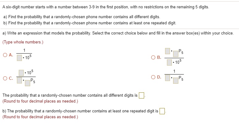 A six-digit number starts with a number between 3-9 in the first position, with no restrictions on the remaining 5 digits.
a) Find the probability that a randomly-chosen phone number contains all different digits.
b) Find the probability that a randomly-chosen phone number contains at least one repeated digit.
a) Write an expression that models the probability. Select the correct choice below and fill in the answer box(es) within your choice.
(Type whole numbers.)
A. 1 / (? * 10^5)
B. (? * 9P5) / (? * 10^5)
C. (? * 10^5) / (? * 9P5)
D. 1 / (? * 9P5)
The probability that a randomly-chosen number contains all different digits is ?.
(Round to four decimal places as needed.)
b) The probability that a randomly-chosen number contains at least one repeated digit is ?.
(Round to four decimal places as needed.)