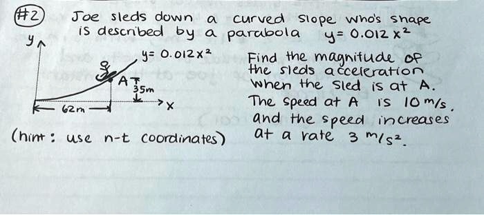 #2 Joe sleds down a curved slope who's shape is described by a parabola y = 0.012x^2 Find the magnitude of the sleds acceleration when the sled is at A. The speed at A is 10 m/s. and the speed increases at a rate 3 m/s^2. (hint: use n-t coordinates)