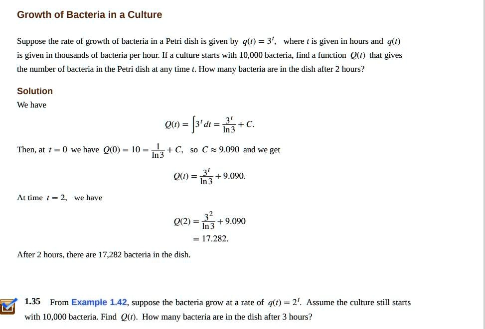 Growth of Bacteria in a Culture

Suppose the rate of growth of bacteria in a Petri dish is given by q(t) = 3^t, where t is given in hours and q(t) is given in thousands of bacteria per hour. If a culture starts with 10,000 bacteria, find a function Q(t) that gives the number of bacteria in the Petri dish at any time t. How many bacteria are in the dish after 2 hours?

Solution
We have
Q(t) = ? 3^t dt = 3^t / ln 3 + C.
Then, at t = 0 we have Q(0) = 10 = 1 / ln 3 + C, so C ? 9.090 and we get
Q(t) = 3^t / ln 3 + 9.090.
At time t = 2, we have
Q(2) = 3^2 / ln 3 + 9.090
= 17.282.
After 2 hours, there are 17,282 bacteria in the dish.

1.35 From Example 1.42, suppose the bacteria grow at a rate of q(t) = 2^t. Assume the culture still starts with 10,000 bacteria. Find Q(t). How many bacteria are in the dish after 3 hours?