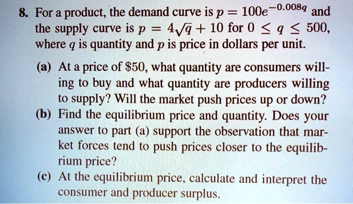 8. For a product, the demand curve is p = 100e^-0.008q and the supply curve is p = 4??q + 10 for 0 ? q ? 500, where q is quantity and p is price in dollars per unit. (a) At a price of 50, what quantity are consumers willing to buy and what quantity are producers willing to supply? Will the market push prices up or down? (b) Find the equilibrium price and quantity. Does your answer to part (a) support the observation that market forces tend to push prices closer to the equilibrium price? (c) At the equilibrium price, calculate and interpret the consumer and producer surplus.