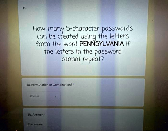 6.
How many 5-character passwords
can be created using the letters
from the word PENNSYLVANIA if
the letters in the password
cannot repeat?

6a. Permutation or Combination?
Choose

6b. Answer:
Your answer