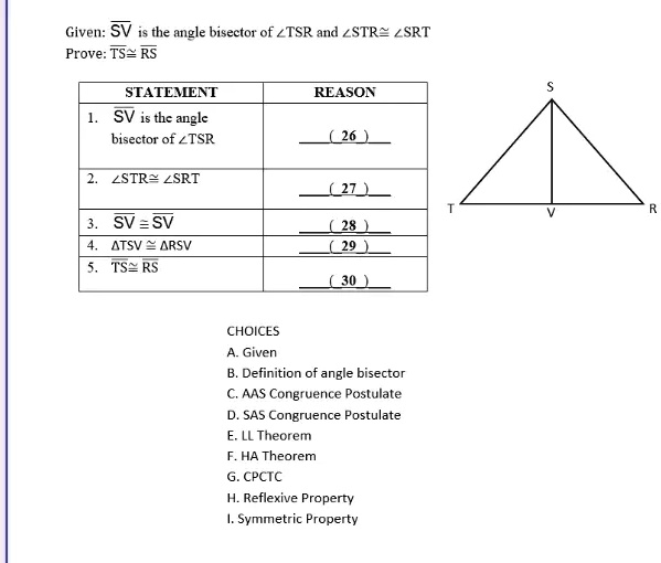 Given: SV is the angle bisector of ∠TSR and ∠STR ≅∠SRT
Prove: TS ≅RS
STATEMENT
REASON
1. SV is the angle
bisector of ∠TSR
(26)
2. ∠STR ≅∠SRT
(27)
3. SV ≅SV
(28)
4. TSV ≅RSV
(29)
5. TS ≅RS
(30)
CHOICES
A. Given
B. Definition of angle bisector
C. AAS Congruence Postulate
D. SAS Congruence Postulate
E. LL Theorem
F. HA Theorem
G. CPCTC
H. Reflexive Property
I. Symmetric Property