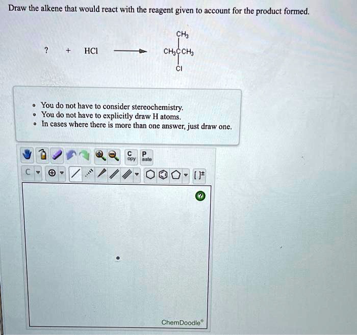 Draw the alkene that would react with the reagent given to account for the product formed.
? + HCl -> CH3CCH3 (CI) (above CH3)
- You do not have to consider stereochemistry.
- You do not have to explicitly draw H atoms.
- In cases where there is more than one answer, just draw one.
ChemDoodle