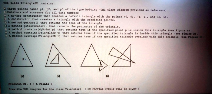 The class Triangle2D contains:
Three points named p1, p2, and p3 of the type MyPoint (UML Class Diagram provided as reference)
Mutators and accessor for all data members
A no-arg constructor that creates a default triangle with the points (0, 0), (1, 1), and (2, 5).
A constructor that creates a triangle with the specified points.
A method getArea() that returns the area of the triangle.
A method getPerimeter() that returns the perimeter of the triangle.
A method contains(MyPoint p) that returns true if the specified point p is inside this triangle (see Figure a).
A method contains(Triangle2D t) that returns true if the specified triangle is inside this triangle (see Figure b).
A method overlaps(Triangle2D t) that returns true if the specified triangle overlaps with this triangle (see Figure c)
(a)
(b)
(c)
Question No. 1 (5 Points)
Draw the UML diagram for the class Triangle2D. (NO PARTIAL CREDIT WILL BE GIVEN)