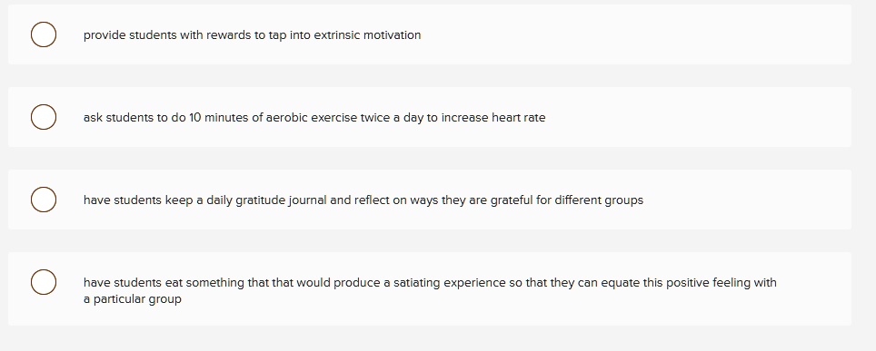 provide students with rewards to tap into extrinsic motivation
ask students to do 10 minutes of aerobic exercise twice a day to increase heart rate
have students keep a daily gratitude journal and reflect on ways they are grateful for different groups
have students eat something that that would produce a satiating experience so that they can equate this positive feeling with
a particular group