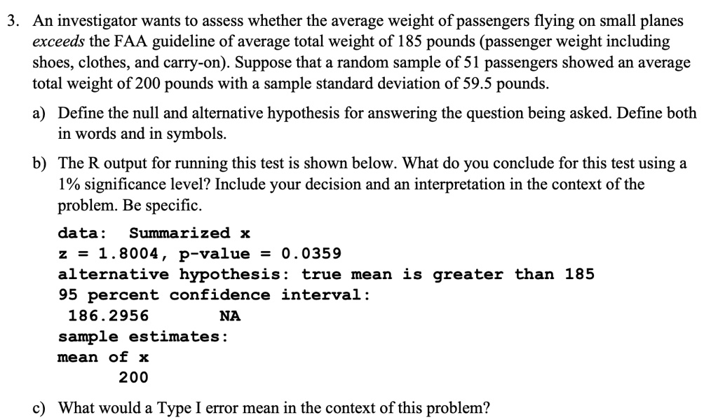 3. An investigator wants to assess whether the average weight of passengers flying on small planes exceeds the FAA guideline of average total weight of 185 pounds (passenger weight including shoes, clothes, and carry-on). Suppose that a random sample of 51 passengers showed an average total weight of 200 pounds with a sample standard deviation of 59.5 pounds.

a) Define the null and alternative hypothesis for answering the question being asked. Define both in words and in symbols.

b) The R output for running this test is shown below. What do you conclude for this test using a 1% significance level? Include your decision and an interpretation in the context of the problem. Be specific.
data: Summarized x
z = 1.8004, p-value = 0.0359
alternative hypothesis: true mean is greater than 185
95 percent confidence interval:
186.2956 NA
sample estimates:
mean of x
200

c) What would a Type I error mean in the context of this problem?