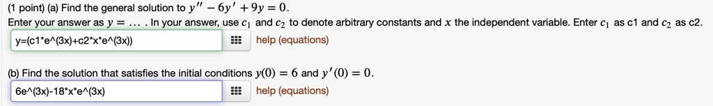 (a) Find the general solution to y” - 6y' + 9y = 0. Enter your answer as y = ... . In your answer, use c1 and c2 to denote arbitrary constants and x the independent variable. Enter c1 as c1 and c2 as c2. y=(c1*e^(3x)+c2*x*e^(3x)) (b) Find the solution that satisfies the initial conditions y(0) = 6 and y'(0) = 0. 6e^(3x)-18*x*e^(3x)