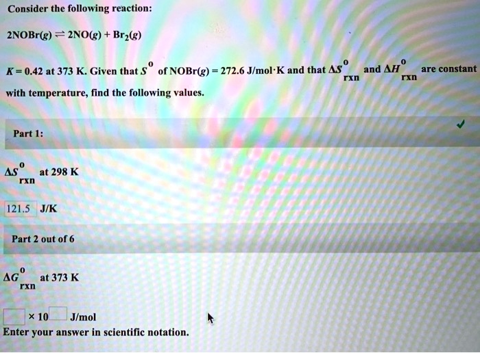 Consider the following reaction:
2NOBr(g) ? 2NO(g) + Br2(g)
K = 0.42 at 373 K. Given that S? of NOBr(g) = 272.6 J/mol·K and that ?S???? and ?H???? are constant with temperature, find the following values.

Part 1:
?S???? at 298 K
121.5 J/K

Part 2 out of 6
?G???? at 373 K
? × 10? J/mol
Enter your answer in scientific notation.