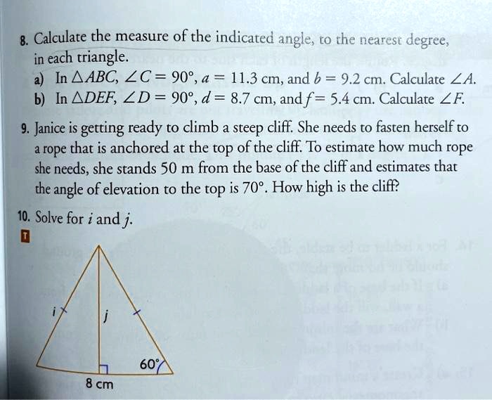 8. Calculate the measure of the indicated angle, to the nearest degree,
in each triangle.
a) In ?ABC, ?C = 90°, a = 11.3 cm, and b = 9.2 cm. Calculate ?A.
b) In ?DEF, ?D = 90°, d = 8.7 cm, and f = 5.4 cm. Calculate ?F.
9. Janice is getting ready to climb a steep cliff. She needs to fasten herself to
a rope that is anchored at the top of the cliff. To estimate how much rope
she needs, she stands 50 m from the base of the cliff and estimates that
the angle of elevation to the top is 70°. How high is the cliff?
10. Solve for i and j.
8 cm
60°